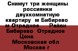 Снимут три женщины россиянки двухкомнатную квартиру, м.Бибирево, м.Отрадное.  › Район ­ Бибирево, Отрадное › Цена ­ 28 000 - Московская обл., Москва г. Недвижимость » Квартиры сниму   . Московская обл.